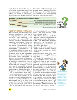 60 DEMOCRATIC POLITICS
Who did what in this case of reservations for backward classes?
Made formal announcement about this decision
Implemented the decision by issuing an order
Took the decision to give 27% job reservations
Upheld reservations as valid
CHECK
YOUR
PROGRESS
original order. It said that well-to-
do persons among the backward
classes should be excluded from
getting the benefit of reservation.
Accordingly, the Department of
Which institutions
are at work in the
running of your
school? Would it
be better if one
person alone took
all the decisions
regarding
management of
your school?
Personnel and Training issued
another Office Memorandum on
8 September 1993. The dispute
thus came to an end and this policy
has been followed since then.
N
N
N
N
Nee
ee
ee
ee
eed f
d f
d f
d f
d for P
or P
or P
or P
or Political Institutions
olitical Institutions
olitical Institutions
olitical Institutions
olitical Institutions
We have seen one example of how
the government works. Governing a
country involves various such
activities. For example, the
government is responsible for
ensuring security to the citizens and
providing facilities for education
and health to all. It collects taxes
and spends the money thus raised
on administration, defence and
development programmes. It
formulates and implements several
welfare schemes. Some persons have
to take decisions on how to go about
these activities. Others have to
implement these decisions. If
disputes arise on these decisions or
in their implementation, there should
be someone to determine what is
right and what is wrong. It is
important that everyone should
know who is responsible for doing
what. It is also important that these
activities keep taking place even if
the persons in key positions change.
So, to attend to all these tasks,
several arrangements are made in
all modern democracies. Such
arrangements are called institutions.
A democracy works well when these
institutions perform functions
assigned to them. The Constitution
of any country lays down basic
rules on the powers and functions
of each institution. In the example
above, we saw several such
institutions at work.
 The Prime Minister and the
Cabinet are institutions that take
all important policy decisions.
 The Civil Servants, working
together, are responsible for
taking steps to implement the
ministers’ decisions.
 Supreme Court is an institution
where disputes between citizens
and the government are finally
settled.
Can you think of some other insti-
tutions in this example? What is
their role?
Working with institutions is not
easy. Institutions involve rules and
regulations. This can bind the hands
of leaders. Institutions involve
meetings, committees and routines.
This often leads to delays and
complications. Therefore dealing
with institutions can be frustrating.
One might feel that it is much better
to have one person take all decisions
without any rules, procedures and
meetings. But that is not the spirit
of democracy. Some of the delays
and complications introduced by
institutions are very useful. They
provide an opportunity for a wider
set of people to be consulted in any
decision. Institutions make it
Supreme Court
Cabinet
President
Government Officials
 