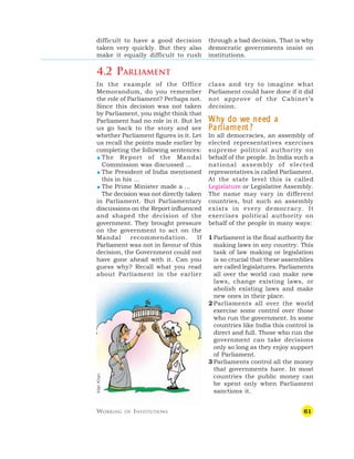 61
difficult to have a good decision
taken very quickly. But they also
make it equally difficult to rush
class and try to imagine what
Parliament could have done if it did
not approve of the Cabinet’s
decision.
W
W
W
W
Wh
h
h
h
hy do w
y do w
y do w
y do w
y do we nee
e nee
e nee
e nee
e need a
d a
d a
d a
d a
P
P
P
P
Par
ar
ar
ar
arliamen
liamen
liamen
liamen
liament?
t?
t?
t?
t?
In all democracies, an assembly of
elected representatives exercises
supreme political authority on
behalf of the people. In India such a
national assembly of elected
representatives is called Parliament.
At the state level this is called
Legislature or Legislative Assembly.
The name may vary in different
countries, but such an assembly
exists in every democracy. It
exercises political authority on
behalf of the people in many ways:
1 Parliament is the final authority for
making laws in any country. This
task of law making or legislation
is so crucial that these assemblies
are called legislatures. Parliaments
all over the world can make new
laws, change existing laws, or
abolish existing laws and make
new ones in their place.
2 Parliaments all over the world
exercise some control over those
who run the government. In some
countries like India this control is
direct and full. Those who run the
government can take decisions
only so long as they enjoy support
of Parliament.
3 Parliaments control all the money
that governments have. In most
countries the public money can
be spent only when Parliament
sanctions it.
through a bad decision. That is why
democratic governments insist on
institutions.
4.2 PARLIAMENT
In the example of the Office
Memorandum, do you remember
the role of Parliament? Perhaps not.
Since this decision was not taken
by Parliament, you might think that
Parliament had no role in it. But let
us go back to the story and see
whether Parliament figures in it. Let
us recall the points made earlier by
completing the following sentences:
 The Report of the Mandal
Commission was discussed …
 The President of India mentioned
this in his …
 The Prime Minister made a …
The decision was not directly taken
in Parliament. But Parliamentary
discussions on the Report influenced
and shaped the decision of the
government. They brought pressure
on the government to act on the
Mandal recommendation. If
Parliament was not in favour of this
decision, the Government could not
have gone ahead with it. Can you
guess why? Recall what you read
about Parliament in the earlier
WORKING OF INSTITUTIONS
Irfan
Khan
 
