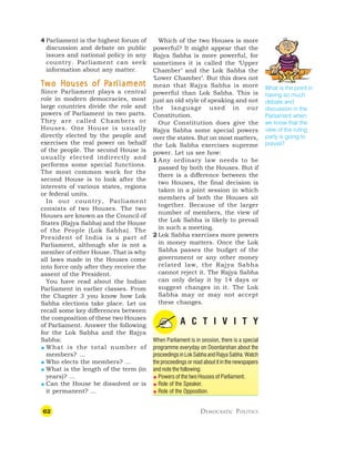 62 DEMOCRATIC POLITICS
4 Parliament is the highest forum of
discussion and debate on public
issues and national policy in any
country. Parliament can seek
information about any matter.
T
T
T
T
Tw
w
w
w
wo H
o H
o H
o H
o Houses of P
ouses of P
ouses of P
ouses of P
ouses of Par
ar
ar
ar
arliamen
liamen
liamen
liamen
liament
t
t
t
t
Since Parliament plays a central
role in modern democracies, most
large countries divide the role and
powers of Parliament in two parts.
They are called Chambers or
Houses. One House is usually
directly elected by the people and
exercises the real power on behalf
of the people. The second House is
usually elected indirectly and
performs some special functions.
The most common work for the
second House is to look after the
interests of various states, regions
or federal units.
In our country, Parliament
consists of two Houses. The two
Houses are known as the Council of
States (Rajya Sabha) and the House
of the People (Lok Sabha). The
President of India is a part of
Parliament, although she is not a
member of either House. That is why
all laws made in the Houses come
into force only after they receive the
assent of the President.
You have read about the Indian
Parliament in earlier classes. From
the Chapter 3 you know how Lok
Sabha elections take place. Let us
recall some key differences between
the composition of these two Houses
of Parliament. Answer the following
for the Lok Sabha and the Rajya
Sabha:
 What is the total number of
members? …
 Who elects the members? …
 What is the length of the term (in
years)? …
 Can the House be dissolved or is
it permanent? …
What is the point in
having so much
debate and
discussion in the
Parliament when
we know that the
view of the ruling
party is going to
prevail?
Which of the two Houses is more
powerful? It might appear that the
Rajya Sabha is more powerful, for
sometimes it is called the ‘Upper
Chamber’ and the Lok Sabha the
‘Lower Chamber’. But this does not
mean that Rajya Sabha is more
powerful than Lok Sabha. This is
just an old style of speaking and not
the language used in our
Constitution.
Our Constitution does give the
Rajya Sabha some special powers
over the states. But on most matters,
the Lok Sabha exercises supreme
power. Let us see how:
1 Any ordinary law needs to be
passed by both the Houses. But if
there is a difference between the
two Houses, the final decision is
taken in a joint session in which
members of both the Houses sit
together. Because of the larger
number of members, the view of
the Lok Sabha is likely to prevail
in such a meeting.
2 Lok Sabha exercises more powers
in money matters. Once the Lok
Sabha passes the budget of the
government or any other money
related law, the Rajya Sabha
cannot reject it. The Rajya Sabha
can only delay it by 14 days or
suggest changes in it. The Lok
Sabha may or may not accept
these changes.
A C T I V I T Y
When Parliament is in session, there is a special
programme everyday on Doordarshan about the
proceedings in Lok Sabha and Rajya Sabha. Watch
the proceedings or read about it in the newspapers
and note the following:
 Powers of the two Houses of Parliament.
 Role of the Speaker.
 Role of the Opposition.
 