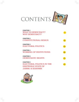 CHAPTER 1
WHAT IS DEMOCRACY? 1
WHY DEMOCRACY?
CHAPTER 2
CONSTITUTIONAL DESIGN 18
CHAPTER 3
ELECTORAL POLITICS 34
CHAPTER 4
WORKING OF INSTITUTIONS 56
CHAPTER 5
DEMOCRATIC RIGHTS 74
CHAPTER 6
ELECTORAL POLITICS IN THE 91
ERSTWHILE STATE OF
JAMMU & KASHMIR
 