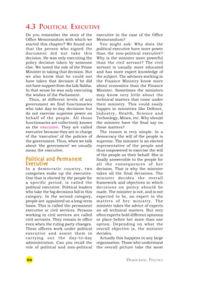 64 DEMOCRATIC POLITICS
4.3 POLITICAL EXECUTIVE
Do you remember the story of the
Office Memorandum with which we
started this chapter? We found out
that the person who signed the
document did not take this
decision. He was only executing the
policy decision taken by someone
else. We noted the role of the Prime
Minister in taking that decision. But
we also know that he could not
have taken that decision if he did
not have support from the Lok Sabha.
In that sense he was only executing
the wishes of the Parliament.
Thus, at different levels of any
government we find functionaries
who take day-to-day decisions but
do not exercise supreme power on
behalf of the people. All those
functionaries are collectively known
as the executive. They are called
executive because they are in charge
of the ‘execution’ of the policies of
the government. Thus, when we talk
about ‘the government’ we usually
mean the executive.
P
P
P
P
Political and P
olitical and P
olitical and P
olitical and P
olitical and Per
er
er
er
ermanen
manen
manen
manen
manent
t
t
t
t
E
E
E
E
Ex
x
x
x
xe
e
e
e
ec
c
c
c
cutiv
utiv
utiv
utiv
utive
e
e
e
e
In a democratic country, two
categories make up the executive.
One that is elected by the people for
a specific period, is called the
political executive. Political leaders
who take the big decisions fall in this
category. In the second category,
people are appointed on a long-term
basis. This is called the permanent
executive or civil services. Persons
working in civil services are called
civil servants. They remain in office
even when the ruling party changes.
These officers work under political
executive and assist them in
carrying out the day-to-day
administration. Can you recall the
role of political and non-political
executive in the case of the Office
Memorandum?
You might ask: Why does the
political executive have more power
than the non-political executive?
Why is the minister more powerful
than the civil servant? The civil
servant is usually more educated
and has more expert knowledge of
the subject. The advisors working in
the Finance Ministry know more
about economics than the Finance
Minister. Sometimes the ministers
may know very little about the
technical matters that come under
their ministry. This could easily
happen in ministries like Defence,
Industry, Health, Science and
Technology, Mines, etc. Why should
the minister have the final say on
these matters?
The reason is very simple. In a
democracy the will of the people is
supreme. The minister is an elected
representative of the people and
thus empowered to exercise the will
of the people on their behalf. She is
finally answerable to the people for
all the consequences of her
decision. That is why the minister
takes all the final decisions. The
minister decides the overall
framework and objectives in which
decisions on policy should be
made. The minister is not, and is not
expected to be, an expert in the
matters of her ministry. The
minister takes the advice of experts
on all technical matters. But very
often experts hold different opinions
or place before her more than one
option. Depending on what the
overall objective is, the minister
decides.
Actually this happens in any large
organisation. Those who understand
the overall picture take the most
 