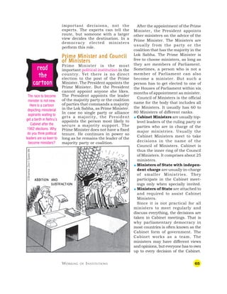 65
important decisions, not the
experts. The experts can tell the
route, but someone with a larger
view decides the destination. In a
democracy elected ministers
perform this role.
P
P
P
P
Pr
r
r
r
rime M
ime M
ime M
ime M
ime Minist
inist
inist
inist
inister and C
er and C
er and C
er and C
er and Council
ouncil
ouncil
ouncil
ouncil
of M
of M
of M
of M
of Minist
inist
inist
inist
inisters
ers
ers
ers
ers
Prime Minister is the most
important political institution in the
country. Yet there is no direct
election to the post of the Prime
Minister. The President appoints the
Prime Minister. But the President
cannot appoint anyone she likes.
The President appoints the leader
of the majority party or the coalition
of parties that commands a majority
in the Lok Sabha, as Prime Minister.
In case no single party or alliance
gets a majority, the President
appoints the person most likely to
secure a majority support. The
Prime Minister does not have a fixed
tenure. He continues in power so
long as he remains the leader of the
majority party or coalition.
After the appointment of the Prime
Minister, the President appoints
other ministers on the advice of the
Prime Minister. The Ministers are
usually from the party or the
coalition that has the majority in the
Lok Sabha. The Prime Minister is
free to choose ministers, as long as
they are members of Parliament.
Sometimes, a person who is not a
member of Parliament can also
become a minister. But such a
person has to get elected to one of
the Houses of Parliament within six
months of appointment as minister.
Council of Ministers is the official
name for the body that includes all
the Ministers. It usually has 60 to
80 Ministers of different ranks.
 Cabinet Ministers are usually top-
level leaders of the ruling party or
parties who are in charge of the
major ministries. Usually the
Cabinet Ministers meet to take
decisions in the name of the
Council of Ministers. Cabinet is
thus the inner ring of the Council
of Ministers. It comprises about 25
ministers.
 Ministers of State with indepen-
dent charge are usually in-charge
of smaller Ministries. They
participate in the Cabinet meet-
ings only when specially invited.
 Ministers of State are attached to
and required to assist Cabinet
Ministers.
Since it is not practical for all
ministers to meet regularly and
discuss everything, the decisions are
taken in Cabinet meetings. That is
why parliamentary democracy in
most countries is often known as the
Cabinet form of government. The
Cabinet works as a team. The
ministers may have different views
and opinions, but everyone has to own
up to every decision of the Cabinet.
WORKING OF INSTITUTIONS
The race to become
minister is not new.
Here is a cartoon
depicting ministerial
aspirants waiting to
get a berth in Nehru’s
Cabinet after the
1962 elections. Why
do you think political
leaders are so keen to
become ministers?
©Shankar.
Don’t
Spare
Me
r
r
r
r
re
e
e
e
ea
a
a
a
ad
d
d
d
d
t
t
t
t
the
he
he
he
he
c
c
c
c
ca
a
a
a
ar
r
r
r
rt
t
t
t
toon
oon
oon
oon
oon
 