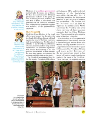 67
Minister of a coalition government
cannot take decisions as he likes.
He has to accommodate different
groups and factions in his party as
well as among alliance partners. He
also has to heed to the views and
positions of the coalition partners
and other parties, on whose support
the survival of the government
depends.
T
T
T
T
The P
he P
he P
he P
he Pr
r
r
r
residen
esiden
esiden
esiden
esident
t
t
t
t
While the Prime Minister is the head
of the government, the President is
the head of the State. In our political
system the head of the State exercises
only nominal powers. The President
of India is like the Queen of Britain
whose functions are to a large extent
ceremonial. The President supervises
the overall functioning of all the
political institutions in the country
so that they operate in harmony to
achieve the objectives of the State.
The President is not elected directly
by the people. The elected Members
of Parliament (MPs) and the elected
Members of the Legislative
Assemblies (MLAs) elect her. A
candidate standing for President’s
post has to get a majority of votes to
win the election. This ensures that
the President can be seen to
represent the entire nation. At the
same time the President can never
claim the kind of direct popular
mandate that the Prime Minister
can. This ensures that she remains
only a nominal executive.
The same is true of the powers of
the President. If you casually read the
Constitution you would think that
there is nothing that she cannot do.
All governmental activities take place
in the name of the President. All laws
and major policy decisions of
the government are issued in her
name. All major appointments are
made in the name of the President.
These include the appointment of
Why does this
book refer to the
President as ‘she’?
Have we ever had
a woman President
in our country?
Did you protest
when the book
referred to the
Prime Minister as
‘he’? Have we not
had a woman
Prime Minister?
Why should we
assume that all the
important positions
are held by men?
WORKING OF INSTITUTIONS
The President,
Shri Pranab Mukherjee
administering the oath of
office of the Prime Minister
to Shri Narendra Modi, at a
Swearing-inCeremony,at
Rashtrapati Bhavan on
26May2014.
Press
Information
Bureau
 