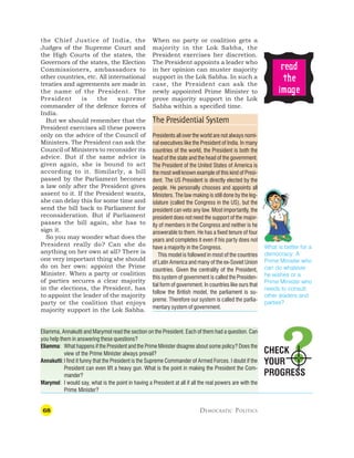 68 DEMOCRATIC POLITICS
CHECK
YOUR
PROGRESS
the Chief Justice of India, the
Judges of the Supreme Court and
the High Courts of the states, the
Governors of the states, the Election
Commissioners, ambassadors to
other countries, etc. All international
treaties and agreements are made in
the name of the President. The
President is the supreme
commander of the defence forces of
India.
But we should remember that the
President exercises all these powers
only on the advice of the Council of
Ministers. The President can ask the
Council of Ministers to reconsider its
advice. But if the same advice is
given again, she is bound to act
according to it. Similarly, a bill
passed by the Parliament becomes
a law only after the President gives
assent to it. If the President wants,
she can delay this for some time and
send the bill back to Parliament for
reconsideration. But if Parliament
passes the bill again, she has to
sign it.
So you may wonder what does the
President really do? Can she do
anything on her own at all? There is
one very important thing she should
do on her own: appoint the Prime
Minister. When a party or coalition
of parties secures a clear majority
in the elections, the President, has
to appoint the leader of the majority
party or the coalition that enjoys
majority support in the Lok Sabha.
When no party or coalition gets a
majority in the Lok Sabha, the
President exercises her discretion.
The President appoints a leader who
in her opinion can muster majority
support in the Lok Sabha. In such a
case, the President can ask the
newly appointed Prime Minister to
prove majority support in the Lok
Sabha within a specified time.
The Presidential System
Presidents all over the world are not always nomi-
nal executives like the President of India. In many
countries of the world, the President is both the
head of the state and the head of the government.
The President of the United States of America is
the most well known example of this kind of Presi-
dent. The US President is directly elected by the
people. He personally chooses and appoints all
Ministers. The law making is still done by the leg-
islature (called the Congress in the US), but the
president can veto any law. Most importantly, the
president does not need the support of the major-
ity of members in the Congress and neither is he
answerable to them. He has a fixed tenure of four
years and completes it even if his party does not
have a majority in the Congress.
This model is followed in most of the countries
of Latin America and many of the ex-Soviet Union
countries. Given the centrality of the President,
this system of government is called the Presiden-
tial form of government. In countries like ours that
follow the British model, the parliament is su-
preme. Therefore our system is called the parlia-
mentary system of government.
Eliamma, Annakutti and Marymol read the section on the President. Each of them had a question. Can
you help them in answering these questions?
Eliamma: What happens if the President and the Prime Minister disagree about some policy? Does the
view of the Prime Minister always prevail?
Annakutti:I find it funny that the President is the Supreme Commander of Armed Forces. I doubt if the
President can even lift a heavy gun. What is the point in making the President the Com-
mander?
Marymol: I would say, what is the point in having a President at all if all the real powers are with the
Prime Minister?
r
r
r
r
re
e
e
e
ea
a
a
a
ad
d
d
d
d
t
t
t
t
the
he
he
he
he
ima
ima
ima
ima
image
ge
ge
ge
ge
What is better for a
democracy: A
Prime Minister who
can do whatever
he wishes or a
Prime Minister who
needs to consult
other leaders and
parties?
 