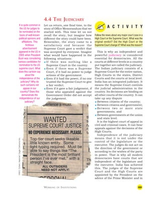 69
4.4 THE JUDICIARY
A C T I V I T Y
Follow the news about any major court case in a
High Court or the Supreme Court. What was the
original verdict? Did the High Court or the
Supreme Court change it? What was the reason?
This is why an independent and
powerful judiciary is considered
essential for democracies. All the
courts at different levels in a country
put together are called the judiciary.
The Indian judiciary consists of a
Supreme Court for the entire nation,
High Courts in the states, District
Courts and the courts at local level.
India has an integrated judiciary. It
means the Supreme Court controls
the judicial administration in the
country. Its decisions are binding on
all other courts of the country. It can
take up any dispute
 Between citizens of the country;
 Between citizens and government;
 Between two or more state
governments; and
 Between governments at the union
and state level.
It is the highest court of appeal in
civil and criminal cases. It can hear
appeals against the decisions of the
High Courts.
Independence of the judiciary
means that it is not under the
control of the legislature or the
executive. The judges do not act on
the direction of the government or
according to the wishes of the party
in power. That is why all modern
democracies have courts that are
independent of the legislature and
the executive. India has achieved
this. The judges of the Supreme
Court and the High Courts are
appointed by the President on the
advice of the Prime Minister and in
WORKING OF INSTITUTIONS
Let us return, one final time, to the
story of Office Memorandum that we
started with. This time let us not
recall the story, but imagine how
different the story could have been.
Remember, the story came to a
satisfactory end because the
Supreme Court gave a verdict that
was accepted by everyone. Imagine
what would have happened in the
following situations:
 If there was nothing like a
Supreme Court in the country.
 Even if there was a Supreme
Court, if it had no power to judge
actions of the government.
 Even if it had the power, if no one
trusted the Supreme Court to give
a fair verdict.
 Even if it gave a fair judgement, if
those who appealed against the
Government Order did not accept
the judgement.
It is quite common in
the US for judges to
be nominated on the
basis of well-known
political opinions and
affiliations. This
fictitious
advertisement
appeared in the US in
2005 when President
Bush was considering
various candidates for
nomination to the US
supreme court. What
does this cartoon say
about the
independence of the
judiciary? Why do
such cartoons not
appear in our
country? Does this
demonstrate the
independence of our
judiciary?
©M.E.
Cohen,
National,
Cagle
Cartoons
Inc.
 