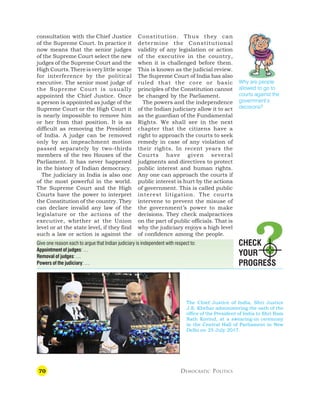 70 DEMOCRATIC POLITICS
consultation with the Chief Justice
of the Supreme Court. In practice it
now means that the senior judges
of the Supreme Court select the new
judges of the Supreme Court and the
High Courts.Thereis verylittle scope
for interference by the political
executive. The senior most judge of
the Supreme Court is usually
appointed the Chief Justice. Once
a person is appointed as judge of the
Supreme Court or the High Court it
is nearly impossible to remove him
or her from that position. It is as
difficult as removing the President
of India. A judge can be removed
only by an impeachment motion
passed separately by two-thirds
members of the two Houses of the
Parliament. It has never happened
in the history of Indian democracy.
The judiciary in India is also one
of the most powerful in the world.
The Supreme Court and the High
Courts have the power to interpret
the Constitution of the country. They
can declare invalid any law of the
legislature or the actions of the
executive, whether at the Union
level or at the state level, if they find
such a law or action is against the
Constitution. Thus they can
determine the Constitutional
validity of any legislation or action
of the executive in the country,
when it is challenged before them.
This is known as the judicial review.
The Supreme Court of India has also
ruled that the core or basic
principles of the Constitution cannot
be changed by the Parliament.
The powers and the independence
of the Indian judiciary allow it to act
as the guardian of the Fundamental
Rights. We shall see in the next
chapter that the citizens have a
right to approach the courts to seek
remedy in case of any violation of
their rights. In recent years the
Courts have given several
judgments and directives to protect
public interest and human rights.
Any one can approach the courts if
public interest is hurt by the actions
of government. This is called public
interest litigation. The courts
intervene to prevent the misuse of
the government’s power to make
decisions. They check malpractices
on the part of public officials. That is
why the judiciary enjoys a high level
of confidence among the people.
Give one reason each to argue that Indian judiciary is independent with respect to:
Appointment of judges: …
Removal of judges: …
Powers of the judiciary: …
CHECK
YOUR
PROGRESS
Why are people
allowed to go to
courts against the
government’s
decisions?
The Chief Justice of India, Shri Justice
J.S. Khehar administering the oath of the
office of the President of India to Shri Ram
Nath Kovind, at a swearing-in ceremony
in the Central Hall of Parliament in New
Delhi on 25 July 2017.
 