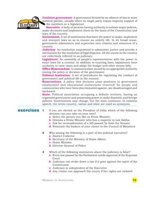 71
GLOSSARY
Coalition government: A government formed by an alliance of two or more
political parties, usually when no single party enjoys majority support of
the members in a legislature.
Executive: A body of persons having authority to initiate major policies,
make decisions and implement them on the basis of the Constitution and
laws of the country.
Government: A set of institutions that have the power to make, implement
and interpret laws so as to ensure an orderly life. In its broad sense,
government administers and supervises over citizens and resources of a
country.
Judiciary: An institution empowered to administer justice and provide a
mechanism for the resolution of legal disputes. All the courts in the country
are collectively referred to as judiciary.
Legislature: An assembly of people’s representatives with the power to
enact laws for a country. In addition to enacting laws, legislatures have
authority to raise taxes and adopt the budget and other money bills.
Office Memorandum: A communication issued by an appropriate authority
stating the policy or decision of the government.
Political Institution: A set of procedures for regulating the conduct of
government and political life in the country.
Reservations: A policy that declares some positions in government
employment and educational institutions ‘reserved’ for people and
communities who have been discriminated against, are disadvantaged and
backward.
State: Political association occupying a definite territory, having an
organised government and possessing power to make domestic and foreign
policies. Governments may change, but the state continues. In common
speech, the terms country, nation and state are used as synonyms.
1 If you are elected as the President of India which of the following
decision can you take on your own?
a Select the person you like as Prime Minister.
b Dismiss a Prime Minister who has a majority in Lok Sabha.
c Ask for reconsideration of a bill passed by both the Houses.
d Nominate the leaders of your choice to the Council of Ministers.
2 Who among the following is a part of the political executive?
a District Collector
b Secretary of the Ministry of Home Affairs
c Home Minister
d Director General of Police
3 Which of the following statements about the judiciary is false?
a Every law passed by the Parliament needs approval of the Supreme
Court
b Judiciary can strike down a law if it goes against the spirit of the
Constitution
c Judiciary is independent of the Executive
d Any citizen can approach the courts if her rights are violated
WORKING OF INSTITUTIONS
exercises
 