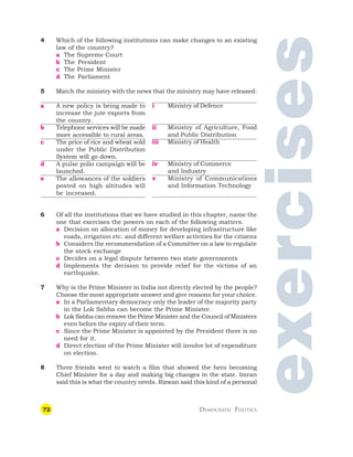72 DEMOCRATIC POLITICS
4 Which of the following institutions can make changes to an existing
law of the country?
a The Supreme Court
b The President
c The Prime Minister
d The Parliament
5 Match the ministry with the news that the ministry may have released:
exercises
a A new policy is being made to
increase the jute exports from
the country.
b Telephone services will be made
more accessible to rural areas.
c The price of rice and wheat sold
under the Public Distribution
System will go down.
d A pulse polio campaign will be
launched.
e The allowances of the soldiers
posted on high altitudes will
be increased.
i Ministry of Defence
ii Ministry of Agriculture, Food
and Public Distribution
iii Ministry of Health
iv Ministry of Commerce
and Industry
v Ministry of Communications
and Information Technology
6 Of all the institutions that we have studied in this chapter, name the
one that exercises the powers on each of the following matters.
a Decision on allocation of money for developing infrastructure like
roads, irrigation etc. and different welfare activities for the citizens
b Considers the recommendation of a Committee on a law to regulate
the stock exchange
c Decides on a legal dispute between two state governments
d Implements the decision to provide relief for the victims of an
earthquake.
7 Why is the Prime Minister in India not directly elected by the people?
Choose the most appropriate answer and give reasons for your choice.
a In a Parliamentary democracy only the leader of the majority party
in the Lok Sabha can become the Prime Minister.
b Lok Sabha can remove the Prime Minister and the Council of Ministers
even before the expiry of their term.
c Since the Prime Minister is appointed by the President there is no
need for it.
d Direct election of the Prime Minister will involve lot of expenditure
on election.
8 Three friends went to watch a film that showed the hero becoming
Chief Minister for a day and making big changes in the state. Imran
said this is what the country needs. Rizwan said this kind of a personal
 