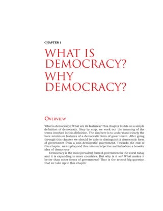 OVERVIEW
What is democracy? What are its features? This chapter builds on a simple
definition of democracy. Step by step, we work out the meaning of the
terms involved in this definition. The aim here is to understand clearly the
bare minimum features of a democratic form of government. After going
through this chapter we should be able to distinguish a democratic form
of government from a non-democratic government. Towards the end of
this chapter, we step beyond this minimal objective and introduce a broader
idea of democracy.
Democracy is the most prevalent form of government in the world today
and it is expanding to more countries. But why is it so? What makes it
better than other forms of government? That is the second big question
that we take up in this chapter.
CHAPTER 1
What is
Democracy?
Why
Democracy?
 