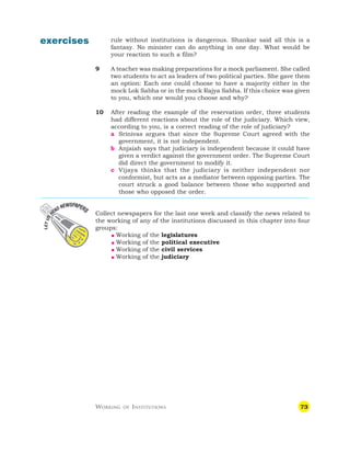 73
exercises rule without institutions is dangerous. Shankar said all this is a
fantasy. No minister can do anything in one day. What would be
your reaction to such a film?
9 A teacher was making preparations for a mock parliament. She called
two students to act as leaders of two political parties. She gave them
an option: Each one could choose to have a majority either in the
mock Lok Sabha or in the mock Rajya Sabha. If this choice was given
to you, which one would you choose and why?
10 After reading the example of the reservation order, three students
had different reactions about the role of the judiciary. Which view,
according to you, is a correct reading of the role of judiciary?
a Srinivas argues that since the Supreme Court agreed with the
government, it is not independent.
b Anjaiah says that judiciary is independent because it could have
given a verdict against the government order. The Supreme Court
did direct the government to modify it.
c Vijaya thinks that the judiciary is neither independent nor
conformist, but acts as a mediator between opposing parties. The
court struck a good balance between those who supported and
those who opposed the order.
Collect newspapers for the last one week and classify the news related to
the working of any of the institutions discussed in this chapter into four
groups:
 Working of the legislatures
 Working of the political executive
 Working of the civil services
 Working of the judiciary
WORKING OF INSTITUTIONS
 