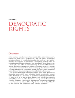 74 DEMOCRATIC POLITICS
OVERVIEW
In the previous two chapters we have looked at two major elements of a
democratic government. In Chapter 3 we saw how a democratic
government has to be periodically elected by the people in a free and fair
manner. In Chapter 4 we learnt that a democracy must be based on
institutions that follow certain rules and procedures. These elements are
necessary but not sufficient for a democracy. Elections and institutions
need to be combined with a third element – enjoyment of rights – to make
a government democratic. Even the most properly elected rulers working
through the established institutional process must learn not to cross some
limits. Citizens’ democratic rights set those limits in a democracy.
This is what we take up in this final chapter of the book. We begin by
discussing some real life cases to imagine what it means to live without
rights. This leads to a discussion on what we mean by rights and why do
we need them. As in the previous chapters, the general discussion is
followed by a focus on India. We discuss one by one the Fundamental
Rights in the Indian Constitution. Then we turn to how these rights can
be used by ordinary citizens. Who will protect and enforce them? Finally
we take a look at how the scope of rights has been expanding.
CHAPTER 5
DEMOCRATIC
RIGHTS
 