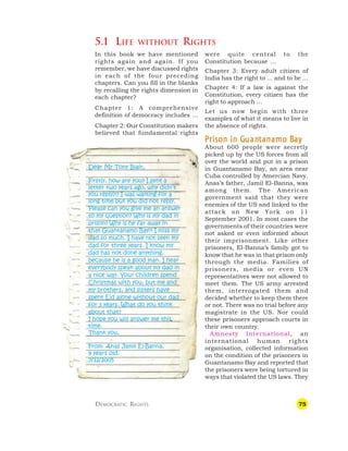 75
Dear Mr Tony Blair,
Firstly, how are you? I sent a
letter two years ago, why didn’t
you reply?!? I was waiting for a
long time but you did not reply.
Please can you give me an answer
to my question? Why is my dad in
prison? Why is he far away in
that Guantánamo Bay?! I miss my
dad so much. I have not seen my
dad for three years. I know my
dad has not done anything,
because he is a good man. I hear
everybody speak about my dad in
a nice way. Your children spend
Christmas with you, but me and
my brothers, and sisters have
spent Eid alone without our dad
for 3 years. What do you think
about that?
I hope you will answer me this
time.
Thank you,
From: Anas Jamil El-Banna,
9 years old.
7/12/2005
5.1 LIFE WITHOUT RIGHTS
were quite central to the
Constitution because …
Chapter 3: Every adult citizen of
India has the right to ... and to be ...
Chapter 4: If a law is against the
Constitution, every citizen has the
right to approach …
Let us now begin with three
examples of what it means to live in
the absence of rights.
P
P
P
P
Pr
r
r
r
rison in G
ison in G
ison in G
ison in G
ison in Guan
uan
uan
uan
uantanamo B
tanamo B
tanamo B
tanamo B
tanamo Ba
a
a
a
ay
y
y
y
y
About 600 people were secretly
picked up by the US forces from all
over the world and put in a prison
in Guantanamo Bay, an area near
Cuba controlled by Amercian Navy.
Anas’s father, Jamil El-Banna, was
among them. The American
government said that they were
enemies of the US and linked to the
attack on New York on 11
September 2001. In most cases the
governments of their countries were
not asked or even informed about
their imprisonment. Like other
prisoners, El-Banna’s family got to
know that he was in that prison only
through the media. Families of
prisoners, media or even UN
representatives were not allowed to
meet them. The US army arrested
them, interrogated them and
decided whether to keep them there
or not. There was no trial before any
magistrate in the US. Nor could
these prisoners approach courts in
their own country.
Amnesty International, an
international human rights
organisation, collected information
on the condition of the prisoners in
Guantanamo Bay and reported that
the prisoners were being tortured in
ways that violated the US laws. They
In this book we have mentioned
rights again and again. If you
remember, we have discussed rights
in each of the four preceding
chapters. Can you fill in the blanks
by recalling the rights dimension in
each chapter?
Chapter 1: A comprehensive
definition of democracy includes …
Chapter 2: Our Constitution makers
believed that fundamental rights
DEMOCRATIC RIGHTS
 