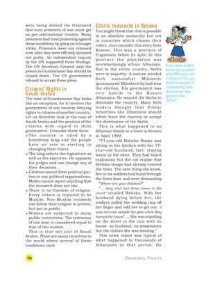 76 DEMOCRATIC POLITICS
were being denied the treatment
that even prisoners of war must get
as per international treaties. Many
prisoners had tried protesting against
these conditions by going on a hunger
strike. Prisoners were not released
even after they were officially declared
not guilty. An independent inquiry
by the UN supported these findings.
The UN Secretary General said the
prison in Guantanamo Bay should be
closed down. The US government
refused to accept these pleas.
C
C
C
C
Citiz
itiz
itiz
itiz
itizens
ens
ens
ens
ens’
’’
’’ R
R
R
R
Righ
igh
igh
igh
ights in
ts in
ts in
ts in
ts in
S
S
S
S
Saudi A
audi A
audi A
audi A
audi Ar
r
r
r
rabia
abia
abia
abia
abia
The case of Guantanamo Bay looks
like an exception, for it involves the
government of one country denying
rights to citizens of another country.
Let us therefore look at the case of
Saudi Arabia and the position of the
citizens with regard to their
government. Consider these facts:
 The country is ruled by a
hereditary king and the people
have no role in electing or
changing their rulers.
 The king selects the legislature as
well as the executive. He appoints
the judges and can change any of
their decisions.
 Citizens cannot form political par-
ties or any political organisations.
Media cannot report anything that
the monarch does not like.
 There is no freedom of religion.
Every citizen is required to be
Muslim. Non-Muslim residents
can follow their religion in private,
but not in public.
 Women are subjected to many
public restrictions. The testimony
of one man is considered equal to
that of two women.
This is true not just of Saudi
Arabia. There are many countries in
the world where several of these
conditions exist.
E
E
E
E
Ethnic massacr
thnic massacr
thnic massacr
thnic massacr
thnic massacre in K
e in K
e in K
e in K
e in Koso
oso
oso
oso
osov
v
v
v
vo
o
o
o
o
You might think that this is possible
in an absolute monarchy but not
in countries which choose their
rulers. Just consider this story from
Kosovo. This was a province of
Yugoslavia before its split. In this
province the population was
overwhelmingly ethnic Albanian.
But in the entire country, Serbs
were in majority. A narrow minded
Serb nationalist Milosevic
(pronounced Miloshevich) had won
the election. His government was
very hostile to the Kosovo
Albanians. He wanted the Serbs to
dominate the country. Many Serb
leaders thought that Ethnic
minorities like Albanians should
either leave the country or accept
the dominance of the Serbs.
This is what happened to an
Albanian family in a town in Kosovo
in April 1999:
“74-year-old Batisha Hoxha was
sitting in her kitchen with her 77-
year–old husband, Izet, staying
warm by the stove. They had heard
explosions but did not realise that
Serbian troops had already entered
the town. The next thing she knew,
five or six soldiers had burst through
the front door and were demanding
“Where are your children?”
“… they shot Izet three times in the
chest” recalled Batisha. With her
husband dying before her, the
soldiers pulled the wedding ring off
her finger and told her to get out. “I
was not even outside the gate when they
burned the house” … She was standing
on the street in the rain with no
house, no husband, no possessions
but the clothes she was wearing.”
This news report was typical of
what happened to thousands of
Albanians in that period. Do
If you were a Serb,
would you support
what Milosevic did
in Kosovo? Do you
think his project of
establishing Serb
dominance was
good for the
Serbs?
 