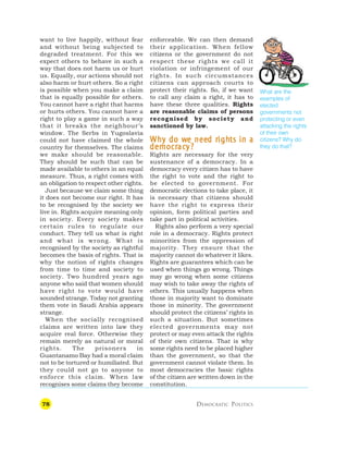 78 DEMOCRATIC POLITICS
want to live happily, without fear
and without being subjected to
degraded treatment. For this we
expect others to behave in such a
way that does not harm us or hurt
us. Equally, our actions should not
also harm or hurt others. So a right
is possible when you make a claim
that is equally possible for others.
You cannot have a right that harms
or hurts others. You cannot have a
right to play a game in such a way
that it breaks the neighbour’s
window. The Serbs in Yugoslavia
could not have claimed the whole
country for themselves. The claims
we make should be reasonable.
They should be such that can be
made available to others in an equal
measure. Thus, a right comes with
an obligation to respect other rights.
Just because we claim some thing
it does not become our right. It has
to be recognised by the society we
live in. Rights acquire meaning only
in society. Every society makes
certain rules to regulate our
conduct. They tell us what is right
and what is wrong. What is
recognised by the society as rightful
becomes the basis of rights. That is
why the notion of rights changes
from time to time and society to
society. Two hundred years ago
anyone who said that women should
have right to vote would have
sounded strange. Today not granting
them vote in Saudi Arabia appears
strange.
When the socially recognised
claims are written into law they
acquire real force. Otherwise they
remain merely as natural or moral
rights. The prisoners in
Guantanamo Bay had a moral claim
not to be tortured or humiliated. But
they could not go to anyone to
enforce this claim. When law
recognises some claims they become
enforceable. We can then demand
their application. When fellow
citizens or the government do not
respect these rights we call it
violation or infringement of our
rights. In such circumstances
citizens can approach courts to
protect their rights. So, if we want
to call any claim a right, it has to
have these three qualities. Rights
are reasonable claims of persons
recognised by society and
sanctioned by law.
W
W
W
W
Wh
h
h
h
hy do w
y do w
y do w
y do w
y do we nee
e nee
e nee
e nee
e need r
d r
d r
d r
d righ
igh
igh
igh
ights in a
ts in a
ts in a
ts in a
ts in a
democr
democr
democr
democr
democrac
ac
ac
ac
acy?
y?
y?
y?
y?
Rights are necessary for the very
sustenance of a democracy. In a
democracy every citizen has to have
the right to vote and the right to
be elected to government. For
democratic elections to take place, it
is necessary that citizens should
have the right to express their
opinion, form political parties and
take part in political activities.
Rights also perform a very special
role in a democracy. Rights protect
minorities from the oppression of
majority. They ensure that the
majority cannot do whatever it likes.
Rights are guarantees which can be
used when things go wrong. Things
may go wrong when some citizens
may wish to take away the rights of
others. This usually happens when
those in majority want to dominate
those in minority. The government
should protect the citizens’ rights in
such a situation. But sometimes
elected governments may not
protect or may even attack the rights
of their own citizens. That is why
some rights need to be placed higher
than the government, so that the
government cannot violate them. In
most democracies the basic rights
of the citizen are written down in the
constitution.
What are the
examples of
elected
governments not
protecting or even
attacking the rights
of their own
citizens? Why do
they do that?
 