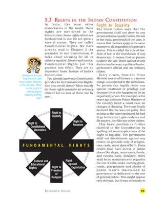 79

5.3 RIGHTS IN THE INDIAN CONSTITUTION
R
R
R
R
R igh
igh
igh
igh
ight t
t t
t t
t t
t to E
o E
o E
o E
o Equalit
qualit
qualit
qualit
quality
y
y
y
y
The Constitution says that the
government shall not deny to any
person in India equality before the law
or the equal protection of the laws. It
means that the laws apply in the same
manner to all, regardless of a person’s
status. This is called the rule of law.
Rule of law is the foundation of any
democracy. It means that no person
is above the law. There cannot be any
distinction between a political leader,
government official and an ordinary
citizen.
Every citizen, from the Prime
Minister to a small farmer in a remote
village, is subjected to the same laws.
No person can legally claim any
special treatment or privilege just
because he or she happens to be an
important person. For example, a few
years ago a former Prime Minister of
the country faced a court case on
charges of cheating. The court finally
declared that he was not guilty. But
as long as the case continued, he had
to go to the court, give evidence and
file papers, just like any other citizen.
This basic position is further
clarified in the Constitution by
spelling out some implications of the
Right to Equality. The government
shall not discriminate against any
citizen on grounds only of religion,
race, caste, sex or place of birth. Every
citizen shall have access to public
places like shops, restaurants, hotels,
and cinema halls. Similarly, there
shall be no restriction with regard to
the use of wells, tanks, bathing ghats,
roads, playgrounds and places of
public resorts maintained by
government or dedicated to the use
of general public. This might appear
very obvious, but it was necessary to
DEMOCRATIC RIGHTS
In India, like most other
democracies in the world, these
rights are mentioned in the
Constitution. Some rights which are
fundamental to our life are given a
special status. They are called
Fundamental Rights. We have
already read in Chapter 2 the
preamble to our Constitution. It
talks about securing for all its
citizens equality, liberty and justice.
Fundamental Rights put this
promise into effect. They are an
important basic feature of India’s
Constitution.
You already know our Constitution
provides for six Fundamental Rights.
Can you recall these? What exactly
do these rights mean for an ordinary
citizen? Let us look at these one by
one.
Everyone knows
that the rich can
have better lawyers
in the courts. What
is the point in
talking about
equality before
law?
F U N D A M E N T A L R I G H T S
Right to
Constitutional
Remedies
Right to
Equality
Right to
Freedom
Right to
Freedom
of
Religion
Right
against
Exploitation
Cultural and
Educational
Rights
 