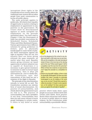 80 DEMOCRATIC POLITICS
incorporate these rights in the
Constitution of our country where the
traditional caste system did not allow
people from some communities to
access all public places.
The same principle applies to
public jobs. All citizens have equality
of opportunity in matters relating to
employment or appointment to any
position in the government. No
citizen shall be discriminated
against or made ineligible for
employment on the grounds
mentioned above. You have read in
Chapter 4 that the Government of
India has provided reservations for
Scheduled Castes, Scheduled
Tribes and Other Backward Classes.
Various governments have different
schemes for giving preference to
women, poor or physically
handicapped in some kinds of jobs.
Are these reservations against the
right to equality? They are not. For
equality does not mean giving
everyone the same treatment, no
matter what they need. Equality
means giving everyone an equal
opportunity to achieve whatever one
is capable of. Sometimes it is
necessary to give special treatment
to someone in order to ensure equal
opportunity. This is what job
reservations do. Just to clarify this,
the Constitution says that
reservations of this kind are not a
violation of the Right to Equality.
The principle of non-discrimination
extends to social life as well. The
Constitution mentions one extreme
form of social discrimination, the
practice of untouchability, and
clearly directs the government to put
an end to it. The practice of
untouchability has been forbidden
in any form. Untouchability here
does not only mean refusal to touch
people belonging to certain castes.
It refers to any belief or social
A C T I V I T Y
 Go to the playground of the school or any sta-
dium and watch a 400 metre race on any track.
Why are the competitors in the outer lane placed
ahead of those in the inner lane at the starting
point of the race? What would happen if all the
competitors start the race from the same line?
Which of these two would be an equal and fair
race? Apply this example to a competition for
jobs.
 Observe any big public building. Is there a ramp
for physically handicapped? Are there any other
facilities that make it possible for physically
handicapped to use the building in the same
way as any one else? Should these special fa-
cilities be provided, if it leads to extra expendi-
ture on the building? Do these special provi-
sions go against the principle of equality?
practice which looks down upon
people on account of their birth with
certain caste labels. Such practice
denies them interaction with others
or access to public places as equal
citizens. So the Constitution made
untouchability a punishable offence.
 