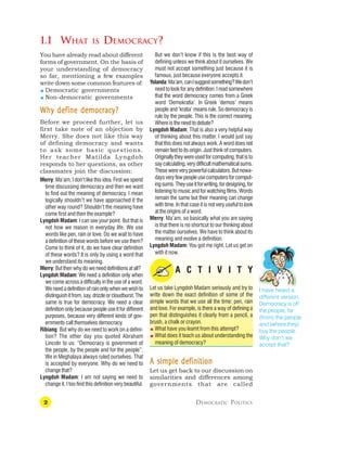 2 DEMOCRATIC POLITICS
I have heard a
different version.
Democracy is off
the people, far
(from) the people
and (where they)
buy the people.
Why don’t we
accept that?
1.1 WHAT IS DEMOCRACY?
But we don’t know if this is the best way of
defining unless we think about it ourselves. We
must not accept something just because it is
famous, just because everyone accepts it.
Yolanda:Ma’am,canIsuggestsomething?Wedon’t
need to look for any definition. I read somewhere
that the word democracy comes from a Greek
word ‘Demokratia’. In Greek ‘demos’ means
people and ‘kratia’ means rule. So democracy is
rule by the people. This is the correct meaning.
Where is the need to debate?
Lyngdoh Madam: That is also a very helpful way
of thinking about this matter. I would just say
that this does not always work. A word does not
remain tied to its origin. Just think of computers.
Originallytheywereusedforcomputing,thatisto
saycalculating,verydifficultmathematicalsums.
Thesewereverypowerfulcalculators.Butnowa-
daysveryfewpeopleusecomputersforcomput-
ingsums.Theyuseitforwriting,fordesigning,for
listening to music and for watching films. Words
remain the same but their meaning can change
with time. In that case it is not very useful to look
at the origins of a word.
Merry: Ma’am, so basically what you are saying
is that there is no shortcut to our thinking about
the matter ourselves. We have to think about its
meaning and evolve a definition.
Lyngdoh Madam: You got me right. Let us get on
with it now.
A C T I V I T Y
Let us take Lyngdoh Madam seriously and try to
write down the exact definition of some of the
simple words that we use all the time: pen, rain
and love. For example, is there a way of defining a
pen that distinguishes it clearly from a pencil, a
brush, a chalk or crayon.
 What have you learnt from this attempt?
 What does it teach us about understanding the
meaning of democracy?
A simple definition
A simple definition
A simple definition
A simple definition
A simple definition
Let us get back to our discussion on
similarities and differences among
governments that are called
You have already read about different
forms of government. On the basis of
your understanding of democracy
so far, mentioning a few examples
write down some common features of:
 Democratic governments
 Non-democratic governments
Why define democracy?
Why define democracy?
Why define democracy?
Why define democracy?
Why define democracy?
Before we proceed further, let us
first take note of an objection by
Merry. She does not like this way
of defining democracy and wants
to ask some basic questions.
Her teacher Matilda Lyngdoh
responds to her questions, as other
classmates join the discussion:
Merry: Ma’am, I don’t like this idea. First we spend
time discussing democracy and then we want
to find out the meaning of democracy. I mean
logically shouldn’t we have approached it the
other way round? Shouldn’t the meaning have
come first and then the example?
Lyngdoh Madam: I can see your point. But that is
not how we reason in everyday life. We use
words like pen, rain or love. Do we wait to have
a definition of these words before we use them?
Come to think of it, do we have clear definition
of these words? It is only by using a word that
we understand its meaning.
Merry: But then why do we need definitions at all?
Lyngdoh Madam: We need a definition only when
we come across a difficulty in the use of a word.
Weneedadefinitionofrainonlywhenwewishto
distinguishitfrom,say,drizzleorcloudburst.The
same is true for democracy. We need a clear
definition only because people use it for different
purposes, because very different kinds of gov-
ernments call themselves democracy.
Ribiang: But why do we need to work on a defini-
tion? The other day you quoted Abraham
Lincoln to us: “Democracy is government of
the people, by the people and for the people”.
We in Meghalaya always ruled ourselves. That
is accepted by everyone. Why do we need to
change that?
Lyngdoh Madam: I am not saying we need to
change it. I too find this definition very beautiful.
 
