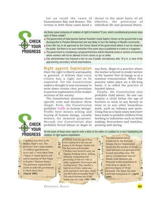 83
CHECK
YOUR
PROGRESS
CHECK
YOUR
PROGRESS
Let us recall the cases of
Guantanamo Bay and Kosovo. The
victims in both these cases faced a
threat to the most basic of all
liberties, the protection of
individual life and personal liberty.
Are these cases instances of violation of right to freedom? If yes, which constitutional provision does
each of these violate?
 The government of India banned Salman Rushdie’s book Satanic Verses on the ground that it was
disrespectful to Prophet Mohammed and was likely to hurt the feelings of Muslim community.
 Every film has to be approved by the Censor Board of the government before it can be shown to
the public. But there is no such restriction if the same story is published in a book or a magazine.
 The government is considering a proposal that there will be industrial zones or sectors of economy
where workers will not be allowed to form unions or go on strike.
 City administration has imposed a ban on use of public microphones after 10 p.m. in view of the
approaching secondary school examinations.
R
R
R
R
Righ
igh
igh
igh
ight against E
t against E
t against E
t against E
t against Exploita
xploita
xploita
xploita
xploitation
tion
tion
tion
tion
Once the right to liberty and equality
is granted, it follows that every
citizen has a right not to be
exploited. Yet the Constitution
makers thought is was necessary to
write down certain clear provisions
to prevent exploitation of the weaker
sections of the society.
The Constitution mentions three
specific evils and declares these
illegal. First, the Constitution
prohibits ‘traffic in human beings’.
Traffic here means selling and
buying of human beings, usually
women, for immoral purposes.
Second, our Constitution also
prohibits forced labour or begar in
any form. Begar is a practice where
the worker is forced to render service
to the ‘master’ free of charge or at a
nominal remuneration. When this
practice takes place on a life-long
basis, it is called the practice of
bonded labour.
Finally, the Constitution also
prohibits child labour. No one can
employ a child below the age of
fourteen to work in any factory or
mine or in any other hazardous
work, such as railways and ports.
Using this as a basis many laws have
been made to prohibit children from
working in industries such as beedi
making, firecrackers and matches,
printing and dyeing.
DEMOCRATIC RIGHTS
On the basis of these news reports write a letter to the editor or a petition to a court highlighting the
violation of right against exploitation:
A petition was filed in the
Madras High Court. The
petitioner said a large number
of children aged between
seven and 12 were taken from
villages in Salem district and
sold at auctions at Olur Nagar
in Kerala’s Thrissur district.
The petitioner requested the
courts to order the government
to check these facts.
(March 2005)
Children, from the age of five,
were employed in the iron ore
mines in the Hospet, Sandur and
the Ikal areas in Karnataka.
Children were forced to carry out
digging, breaking stones, loading,
dumping, transporting and
processing of iron ore with no
safety equipment, fixed wages and
working hours. They handled a
high-level of toxic wastes and
were exposed to mine dust, which
was above the permissible level.
The school dropout rate in the
region was very high. (May 2005)
The latest annual survey
conducted by the National
Sample Survey Organisation
found that the number of female
child labourers was growing both
in rural and urban areas. The
survey revealed there were 41
female child labourers per
thousand worker population in
rural areas as against the
previous figure of 34 per
thousand. The figure for male
child had remained at 31. (April
2005)
 