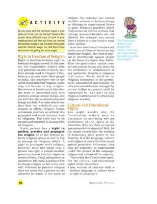 84 DEMOCRATIC POLITICS
A C T I V I T Y
Do you know what the minimum wages in your
state are? If not, can you find out? Speak to five
people doing different types of work in your
neighbourhood and find out if they are earning
the minimum wages or not. Ask them if they know
what the minimum wages are. Ask them if men
and women are getting the same wages.
R
R
R
R
Righ
igh
igh
igh
ight t
t t
t t
t t
t to F
o F
o F
o F
o Fr
r
r
r
ree
ee
ee
ee
eedom of R
dom of R
dom of R
dom of R
dom of Religion
eligion
eligion
eligion
eligion
Right to freedom includes right to
freedom of religion as well. In this case
too, the Constitution makers were
very particular to state it clearly. You
have already read in Chapter 2 that
India is a secular state. Most people
in India, like anywhere else in the
world, follow different religions. Some
may not believe in any religion.
Secularism is based on the idea that
the state is concerned only with
relations among human beings, and
not with the relation between human
beings and God. A secular state is one
that does not establish any one
religion as official religion. Indian
secularism practices an attitude of a
principled and equal distance from
all religions. The state has to be
neutral and impartial in dealing with
all religions.
Every person has a right to
profess, practice and propagate
the religion he or she believes in.
Every religious group or sect is free
to manage its religious affairs. A
right to propagate one’s religion,
however, does not mean that a
person has right to compel another
person to convert into his religion by
means of force, fraud, inducement or
allurement. Of course, a person is free
to change religion on his or her own
will. Freedom to practice religion
does not mean that a person can do
whatever he wants in the name of
religion. For example, one cannot
sacrifice animals or human beings
as offerings to supernatural forces
or gods. Religious practices which
treat women as inferior or those that
infringe women’s freedom are not
allowed. For example, one cannot
force a widow to shave head or wear
white clothes.
A secular state is one that does not
confer any privilege or favour on any
particular religion. Nor does it pun-
ish or discriminate against people
on the basis of religion they follow.
Thus the government cannot com-
pel any person to pay any taxes for
the promotion or maintenance of
any particular religion or religious
institution. There shall be no
religious instruction in the govern-
ment educational institutions. In
educational institutions managed by
private bodies no person shall be
compelled to take part in any
religious instruction or to attend any
religious worship.
C
C
C
C
Cultur
ultur
ultur
ultur
ultural and E
al and E
al and E
al and E
al and Educa
duca
duca
duca
ducational
tional
tional
tional
tional
R
R
R
R
Righ
igh
igh
igh
ights
ts
ts
ts
ts
You might wonder why the
Constitution makers were so
particular in providing written
guarantees of the rights of the
minorities. Why are there no special
guarantees for the majority? Well, for
the simple reason that the working
of democracy gives power to the
majority. It is the language, culture
and religion of minorities that needs
special protection. Otherwise, they
may get neglected or undermined
under the impact of the language,
religion and culture of the majority.
That is why the Constitution speci-
fies the cultural and educational
rights of the minorities:
 Any section of citizens with a
distinct language or culture have
a right to conserve it.
The Constitution
does not give
people their
religion. Then how
can it give people
the right to practise
their religion?
 