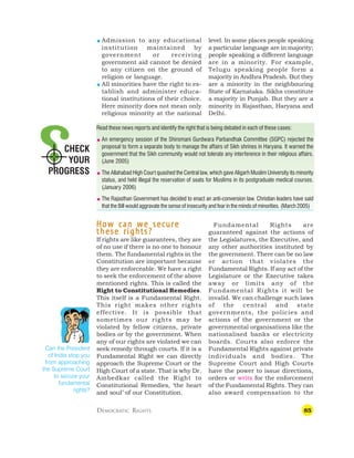85
CHECK
YOUR
PROGRESS
 Admission to any educational
institution maintained by
government or receiving
government aid cannot be denied
to any citizen on the ground of
religion or language.
 All minorities have the right to es-
tablish and administer educa-
tional institutions of their choice.
Here minority does not mean only
religious minority at the national
level. In some places people speaking
a particular language are in majority;
people speaking a different language
are in a minority. For example,
Telugu speaking people form a
majority in Andhra Pradesh. But they
are a minority in the neighbouring
State of Karnataka. Sikhs constitute
a majority in Punjab. But they are a
minority in Rajasthan, Haryana and
Delhi.
Read these news reports and identify the right that is being debated in each of these cases:
 An emergency session of the Shiromani Gurdwara Parbandhak Committee (SGPC) rejected the
proposal to form a separate body to manage the affairs of Sikh shrines in Haryana. It warned the
government that the Sikh community would not tolerate any interference in their religious affairs.
(June 2005)
 The Allahabad High Court quashed the Central law, which gave Aligarh Muslim University its minority
status, and held illegal the reservation of seats for Muslims in its postgraduate medical courses.
(January 2006)
 The Rajasthan Government has decided to enact an anti-conversion law. Christian leaders have said
that the Bill would aggravate the sense of insecurity and fear in the minds of minorities. (March 2005)
DEMOCRATIC RIGHTS
How can we secure
How can we secure
How can we secure
How can we secure
How can we secure
these rights?
these rights?
these rights?
these rights?
these rights?
If rights are like guarantees, they are
of no use if there is no one to honour
them. The fundamental rights in the
Constitution are important because
they are enforceable. We have a right
to seek the enforcement of the above
mentioned rights. This is called the
Right to Constitutional Remedies.
This itself is a Fundamental Right.
This right makes other rights
effective. It is possible that
sometimes our rights may be
violated by fellow citizens, private
bodies or by the government. When
any of our rights are violated we can
seek remedy through courts. If it is a
Fundamental Right we can directly
approach the Supreme Court or the
High Court of a state. That is why Dr.
Ambedkar called the Right to
Constitutional Remedies, ‘the heart
and soul’ of our Constitution.
Can the President
of India stop you
from approaching
the Supreme Court
to secure your
fundamental
rights?
Fundamental Rights are
guaranteed against the actions of
the Legislatures, the Executive, and
any other authorities instituted by
the government. There can be no law
or action that violates the
Fundamental Rights. If any act of the
Legislature or the Executive takes
away or limits any of the
Fundamental Rights it will be
invalid. We can challenge such laws
of the central and state
governments, the policies and
actions of the government or the
governmental organisations like the
nationalised banks or electricity
boards. Courts also enforce the
Fundamental Rights against private
individuals and bodies. The
Supreme Court and High Courts
have the power to issue directions,
orders or writs for the enforcement
of the Fundamental Rights. They can
also award compensation to the
 