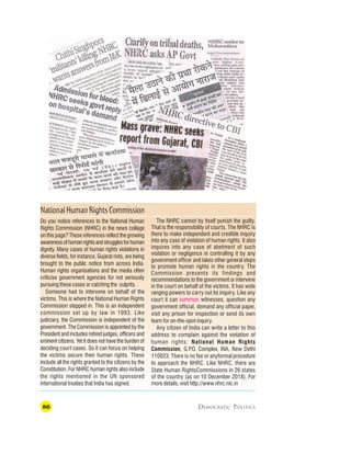 86 DEMOCRATIC POLITICS
NationalHumanRightsCommission
The NHRC cannot by itself punish the guilty.
That is the responsibility of courts. The NHRC is
there to make independent and credible inquiry
into any case of violation of human rights. It also
inquires into any case of abetment of such
violation or negligence in controlling it by any
government officer and takes other general steps
to promote human rights in the country. The
Commission presents its findings and
recommendations to the government or intervene
in the court on behalf of the victims. It has wide
ranging powers to carry out its inquiry. Like any
court it can summon witnesses, question any
government official, demand any official paper,
visit any prison for inspection or send its own
team for on-the-spot inquiry.
Any citizen of India can write a letter to this
address to complain against the violation of
human rights: National Human Rights
Commission, G.P
.O. Complex, INA, New Delhi
110023. There is no fee or anyformal procedure
to approach the NHRC. Like NHRC, there are
State Human RightsCommissions in 26 states
of the country (as on 10 December 2018). For
more details, visit http://www.nhrc.nic.in
Do you notice references to the National Human
Rights Commission (NHRC) in the news collage
on this page? These references reflect the growing
awarenessofhumanrightsandstrugglesforhuman
dignity. Many cases of human rights violations in
diverse fields, for instance, Gujarat riots, are being
brought to the public notice from across India.
Human rights organisations and the media often
criticise government agencies for not seriously
pursuing these cases or catching the culprits.
Someone had to intervene on behalf of the
victims. This is where the National Human Rights
Commission stepped in. This is an independent
commission set up by law in 1993. Like
judiciary, the Commission is independent of the
government. The Commission is appointed by the
President and includes retired judges, officers and
eminent citizens. Yet it does not have the burden of
deciding court cases. So it can focus on helping
the victims secure their human rights. These
include all the rights granted to the citizens by the
Constitution. For NHRC human rights also include
the rights mentioned in the UN sponsored
international treaties that India has signed.
 