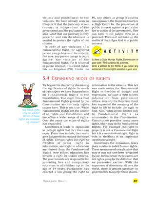 87
victims and punishment to the
violators. We have already seen in
Chapter 4 that the judiciary in our
country is independent of the
government and the parliament. We
also noted that our judiciary is very
powerful and can do whatever is
needed to protect the rights of the
citizens.
In case of any violation of a
Fundamental Right the aggrieved
person can go to a court for remedy.
But now, any person can go to court
against the violation of the
Fundamental Right, if it is of social
or public interest. It is called Public
Interest Litigation (PIL). Under the
PIL any citizen or group of citizens
can approach the Supreme Court or
a High Court for the protection of
public interest against a particular
law or action of the government. One
can write to the judges even on a
postcard. The court will take up the
matter if the judges find it in public
interest.
A C T I V I T Y
Is there a State Human Rights Commission in
your state? Find out about its activities.
Write a petition to the NHRC if you know any
instances of human rights violation in your area.
5.4 EXPANDING SCOPE OF RIGHTS
We began this chapter by discussing
the significance of rights. In much
of the chapter we have focussed only
on Fundamental Rights in the
Constitution. You might think that
Fundamental Rights granted by the
Constitution are the only rights
citizen have. This is not true. While
Fundamental Rights are the source
of all rights, our Constitution and
law offers a wider range of rights.
Over the years the scope of rights
has expanded.
Sometimes it leads to expansion
in the legal rights that the citizen can
enjoy. From time to time, the courts
gave judgments to expand the scope
of rights. Certain rights like right to
freedom of press, right to
information, and right to education
are derived from the Fundamental
Rights. Now school education has
become a right for Indian citizens.
The governments are responsible for
providing free and compulsory
education to all children up to the
age of 14 years. Parliament has
enacted a law giving the right to
information to the citizens. This Act
was made under the Fundamental
Right to freedom of thought and
expression. We have a right to seek
information from government
offices. Recently the Supreme Court
has expanded the meaning of the
right to life to include the right to
food. Also, rights are not limited only
to Fundamental Rights as
enumerated in the Constitution.
Constitution provides many more
rights, which may not be Fundamental
Rights. For example the right to
property is not a Fundamental Right
but it is a constitutional right. Right to
vote in elections is an important
constitutional right.
Sometimes the expansion takes
place in what is called human rights.
These are universal moral claims that
may or may not have been recognised
by law. In that sense these claims are
not rights going by the definition that
we presented earlier. With the
expansion of democracy all over the
world, there is greater pressure on
governments to accept these claims.
DEMOCRATIC RIGHTS
Are these rights
only for adults?
Which of these
rights are available
to children?
 