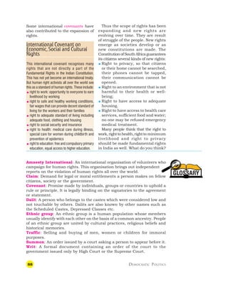 88 DEMOCRATIC POLITICS
GLOSSARY
Some international covenants have
also contributed to the expansion of
rights.
Thus the scope of rights has been
expanding and new rights are
evolving over time. They are result
of struggle of the people. New rights
emerge as societies develop or as
new constitutions are made. The
ConstitutionofSouthAfricaguarantees
its citizens several kinds of new rights:
 Right to privacy, so that citizens
or their home cannot be searched,
their phones cannot be tapped,
their communication cannot be
opened.
 Right to an environment that is not
harmful to their health or well-
being;
 Right to have access to adequate
housing.
 Right to have access to health care
services, sufficient food and water;
no one may be refused emergency
medical treatment.
Many people think that the right to
work,righttohealth,rightto minimum
livelihood and right to privacy
should be made fundamental rights
in India as well. What do you think?
International Covenant on
Economic,Social and Cultural
Rights
This international covenant recognises many
rights that are not directly a part of the
Fundamental Rights in the Indian Constitution.
This has not yet become an international treaty.
But human right activists all over the world see
this as a standard of human rights. These include:
 right to work: opportunity to everyone to earn
livelihood by working
 right to safe and healthy working conditions,
fair wages that can provide decent standard of
living for the workers and their families
 right to adequate standard of living including
adequate food, clothing and housing
 right to social security and insurance
 right to health: medical care during illness,
special care for women during childbirth and
prevention of epidemics
 right to education: free and compulsory primary
education, equal access to higher education.
Amnesty International: An international organisation of volunteers who
campaign for human rights. This organisation brings out independent
reports on the violation of human rights all over the world.
Claim: Demand for legal or moral entitlements a person makes on fellow
citizens, society or the government.
Covenant: Promise made by individuals, groups or countries to uphold a
rule or principle. It is legally binding on the signatories to the agreement
or statement.
Dalit: A person who belongs to the castes which were considered low and
not touchable by others. Dalits are also known by other names such as
the Scheduled Castes, Depressed Classes etc.
Ethnic group: An ethnic group is a human population whose members
usually identify with each other on the basis of a common ancestry. People
of an ethnic group are united by cultural practices, religious beliefs and
historical memories.
Traffic: Selling and buying of men, women or children for immoral
purposes.
Summon: An order issued by a court asking a person to appear before it.
Writ: A formal document containing an order of the court to the
government issued only by High Court or the Supreme Court.
 