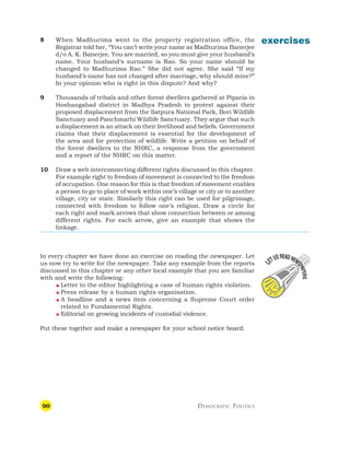 90 DEMOCRATIC POLITICS
exercises
8 When Madhurima went to the property registration office, the
Registrar told her, “You can’t write your name as Madhurima Banerjee
d/o A. K. Banerjee. You are married, so you must give your husband’s
name. Your husband’s surname is Rao. So your name should be
changed to Madhurima Rao.” She did not agree. She said “If my
husband’s name has not changed after marriage, why should mine?”
In your opinion who is right in this dispute? And why?
9 Thousands of tribals and other forest dwellers gathered at Piparia in
Hoshangabad district in Madhya Pradesh to protest against their
proposed displacement from the Satpura National Park, Bori Wildlife
Sanctuary and Panchmarhi Wildlife Sanctuary. They argue that such
a displacement is an attack on their livelihood and beliefs. Government
claims that their displacement is essential for the development of
the area and for protection of wildlife. Write a petition on behalf of
the forest dwellers to the NHRC, a response from the government
and a report of the NHRC on this matter.
10 Draw a web interconnecting different rights discussed in this chapter.
For example right to freedom of movement is connected to the freedom
of occupation. One reason for this is that freedom of movement enables
a person to go to place of work within one’s village or city or to another
village, city or state. Similarly this right can be used for pilgrimage,
connected with freedom to follow one’s religion. Draw a circle for
each right and mark arrows that show connection between or among
different rights. For each arrow, give an example that shows the
linkage.
In every chapter we have done an exercise on reading the newspaper. Let
us now try to write for the newspaper. Take any example from the reports
discussed in this chapter or any other local example that you are familiar
with and write the following:
 Letter to the editor highlighting a case of human rights violation.
 Press release by a human rights organisation.
 A headline and a news item concerning a Supreme Court order
related to Fundamental Rights.
 Editorial on growing incidents of custodial violence.
Put these together and make a newspaper for your school notice board.
 