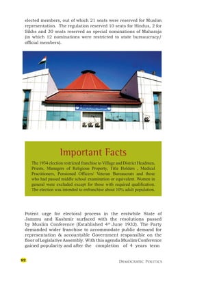 Democratic Politics
elected members, out of which 21 seats were reserved for Muslim
representation. The regulation reserved 10 seats for Hindus, 2 for
Sikhs and 30 seats reserved as special nominations of Maharaja
(in which 12 nominations were restricted to state bureaucracy/
official members).
Potent urge for electoral process in the erstwhile State of
Jammu and Kashmir surfaced with the resolutions passed
by Muslim Conference (Established 4th
June 1932). The Party
demanded wider franchise to accommodate public demand for
representation & accountable Government responsible on the
floor of Legislative Assembly. With this agenda Muslim Conference
gained popularity and after the completion of 4 years term
Important Facts
The 1934 election restricted franchise to Village and District Headmen,
Priests, Managers of Religious Property, Title Holders , Medical
Practitioners, Pensioned Officers/ Veteran Bureaucrats and those
who had passed middle school examination or equivalent. Women in
general were excluded except for those with required qualification.
The election was intended to enfranchise about 10% adult population.
92
 
