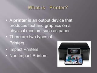 • A printer is an output device that
produces text and graphics on a
physical medium such as paper.
• There are two types of
Printers.
• Impact Printers
• Non Impact Printers
 