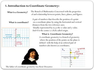 1. Introduction to Coordinate Geometry:
What is a Geometry? The Branch of Mathematics Concerned with the properties
of and relationship between points, lines, planes, and figures
What is coordinate?
A pair of numbers that describe the position of a point
on a coordinate plane by using the horizontal and vertical
distances from the two reference axes.
Usually represented by (x,y) the x-value and y-value.
And O is the centre i.e (0,0) called origin.
What is Coordinate Geometry?
A coordinate geometry is a branch of geometry
where the position of the points on the plane is
defined with the help of an ordered pair of
numbers also known as coordinates.
The father of coordinate geometry was René Descartes
 