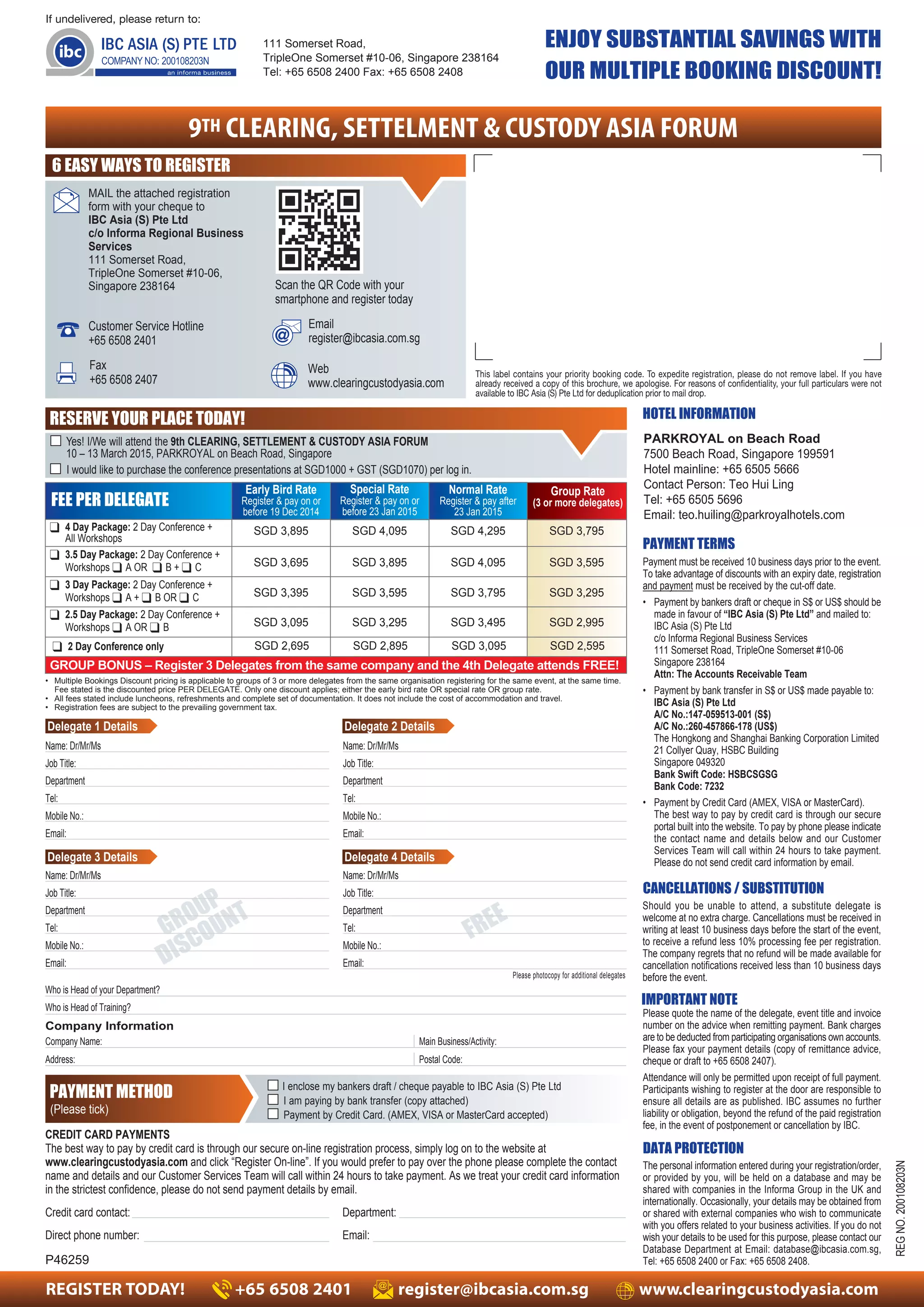 ENJOY SUBSTANTIAL SAVINGS WITH 
OUR MULTIPLE BOOKING DISCOUNT! 
Early Bird Rate 
Register & pay on or 
before 19 Dec 2014 
Special Rate 
Register & pay on or 
before 23 Jan 2015 
Group Rate 
(3 or more delegates) 
Normal Rate 
Register & pay after 
23 Jan 2015 
All Workshops SGD 3,895 SGD 4,095 SGD 4,295 SGD 3,795 
Workshops ❑ A OR ❑ B + ❑ C SGD 3,695 SGD 3,895 SGD 4,095 SGD 3,595 
Workshops ❑ A + ❑ B OR ❑ C SGD 3,395 SGD 3,595 SGD 3,795 SGD 3,295 
Workshops ❑ A OR ❑ B SGD 3,095 SGD 3,295 SGD 3,495 SGD 2,995 
SGD 2,695 SGD 2,895 SGD 3,095 SGD 2,595 
FEE PER DELEGATE 
❑ 4 Day Package: 2 Day Conference + 
❑ 3.5 Day Package: 2 Day Conference + 
❑ 3 Day Package: 2 Day Conference + 
❑ 2.5 Day Package: 2 Day Conference + 
❑ 2 Day Conference only 
GROUP BONUS – Register 3 Delegates from the same company and the 4th Delegate attends FREE! 
• Multiple Bookings Discount pricing is applicable to groups of 3 or more delegates from the same organisation registering for the same event, at the same time. 
Fee stated is the discounted price PER DELEGATE. Only one discount applies; either the early bird rate OR special rate OR group rate. 
• All fees stated include luncheons, refreshments and complete set of documentation. It does not include the cost of accommodation and travel. 
• Registration fees are subject to the prevailing government tax. 
FREE 
MAIL the attached registration 
form with your cheque to 
IBC Asia (S) Pte Ltd 
c/o Informa Regional Business 
Services 
111 Somerset Road, 
TripleOne Somerset #10-06, 
Singapore 238164 
Delegate 1 Details Delegate 2 Details 
Name: Dr/Mr/Ms 
Job Title: 
Department 
Tel: 
Mobile No.: 
Email: 
Name: Dr/Mr/Ms 
Job Title: 
Department 
Tel: 
Mobile No.: 
Email: 
Delegate 3 Details Delegate 4 Details 
GROUP 
DISCOUNT 
This label contains your priority booking code. To expedite registration, please do not remove label. If you have 
already received a copy of this brochure, we apologise. For reasons of confidentiality, your full particulars were not 
available to IBC Asia (S) Pte Ltd for deduplication prior to mail drop. 
If undelivered, please return to: 
111 Somerset Road, 
TripleOne Somerset #10-06, Singapore 238164 
Tel: +65 6508 2400 Fax: +65 6508 2408 
9TH CLEARING, SETTELMENT & CUSTODY ASIA FORUM 
Email 
register@ibcasia.com.sg 
Fax 
+65 6508 2407 
Scan the QR Code with your 
smartphone and register today 
Customer Service Hotline 
+65 6508 2401 
Web 
www.clearingcustodyasia.com 
HOTEL INFORMATION 
PARKROYAL on Beach Road 
7500 Beach Road, Singapore 199591 
Hotel mainline: +65 6505 5666 
Contact Person: Teo Hui Ling 
Tel: +65 6505 5696 
Email: teo.huiling@parkroyalhotels.com 
PAYMENT TERMS 
CANCELLATIONS / SUBSTITUTION 
Should you be unable to attend, a substitute delegate is 
welcome at no extra charge. Cancellations must be received in 
writing at least 10 business days before the start of the event, 
to receive a refund less 10% processing fee per registration. 
The company regrets that no refund will be made available for 
cancellation notifications received less than 10 business days 
before the event. 
IMPORTANT NOTE 
Please quote the name of the delegate, event title and invoice 
number on the advice when remitting payment. Bank charges 
are to be deducted from participating organisations own accounts. 
Please fax your payment details (copy of remittance advice, 
cheque or draft to +65 6508 2407). 
Attendance will only be permitted upon receipt of full payment. 
Participants wishing to register at the door are responsible to 
ensure all details are as published. IBC assumes no further 
liability or obligation, beyond the refund of the paid registration 
fee, in the event of postponement or cancellation by IBC. 
DATA PROTECTION 
REG NO. 200108203N 
Payment must be received 10 business days prior to the event. 
To take advantage of discounts with an expiry date, registration 
and payment must be received by the cut-off date. 
• Payment by bankers draft or cheque in S$ or US$ should be 
made in favour of “IBC Asia (S) Pte Ltd” and mailed to: 
IBC Asia (S) Pte Ltd 
c/o Informa Regional Business Services 
111 Somerset Road, TripleOne Somerset #10-06 
Singapore 238164 
Attn: The Accounts Receivable Team 
• Payment by bank transfer in S$ or US$ made payable to: 
IBC Asia (S) Pte Ltd 
A/C No.:147-059513-001 (S$) 
A/C No.:260-457866-178 (US$) 
The Hongkong and Shanghai Banking Corporation Limited 
21 Collyer Quay, HSBC Building 
Singapore 049320 
Bank Swift Code: HSBCSGSG 
Bank Code: 7232 
• Payment by Credit Card (AMEX, VISA or MasterCard). 
The best way to pay by credit card is through our secure 
portal built into the website. To pay by phone please indicate 
the contact name and details below and our Customer 
Services Team will call within 24 hours to take payment. 
Please do not send credit card information by email. 
The personal information entered during your registration/order, 
or provided by you, will be held on a database and may be 
shared with companies in the Informa Group in the UK and 
internationally. Occasionally, your details may be obtained from 
or shared with external companies who wish to communicate 
with you offers related to your business activities. If you do not 
wish your details to be used for this purpose, please contact our 
Database Department at Email: database@ibcasia.com.sg, 
Tel: +65 6508 2400 or Fax: +65 6508 2408. 
6 EASY WAYS TO REGISTER 
RESERVE YOUR PLACE TODAY! 
■ Yes! I/We will attend the 9th CLEARING, SETTLEMENT & CUSTODY ASIA FORUM 
10 – 13 March 2015, PARKROYAL on Beach Road, Singapore 
■ I would like to purchase the conference presentations at SGD1000 + GST (SGD1070) per log in. 
Name: Dr/Mr/Ms 
Job Title: 
Department 
Tel: 
Mobile No.: 
Email: 
Who is Head of your Department? 
Who is Head of Training? 
Company Information 
Company Name: 
Address: 
Main Business/Activity: 
Postal Code: 
Please photocopy for additional delegates 
Name: Dr/Mr/Ms 
Job Title: 
Department 
Tel: 
Mobile No.: 
Email: 
■ I enclose my bankers draft / cheque payable to IBC Asia (S) Pte Ltd 
■ I am paying by bank transfer (copy attached) 
■ Payment by Credit Card. (AMEX, VISA or MasterCard accepted) 
PAYMENT METHOD 
(Please tick) 
CREDIT CARD PAYMENTS 
The best way to pay by credit card is through our secure on-line registration process, simply log on to the website at 
www.clearingcustodyasia.com and click “Register On-line”. If you would prefer to pay over the phone please complete the contact 
name and details and our Customer Services Team will call within 24 hours to take payment. As we treat your credit card information 
in the strictest confidence, please do not send payment details by email. 
Credit card contact: Department: 
Direct phone number: Email: 
P46259 
REGISTER TODAY! +65 6508 2401 register@ibcasia.com.sg www.clearingcustodyasia.com 
