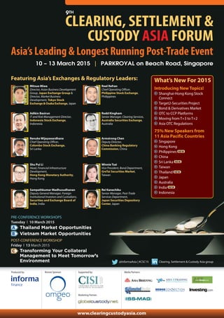 9TH CLEARING, SETTLEMENT & 
CUSTODY ASIA FORUM 
Asia’s Leading & Longest Running Post-Trade Event 
10 – 13 March 2015 | PARKROYAL on Beach Road, Singapore 
Featuring Asia’s Exchanges & Regulatory Leaders: What’s New For 2015 
@InformaAsia | #CSC15 Clearing, Settlement & Custody Asia group 
PRE-CONFERENCE WORKSHOPS 
Tuesday l 10 March 2015 
Thailand Market Opportunities 
Vietnam Market Opportunities 
POST-CONFERENCE WORKSHOP 
Friday l 13 March 2015 
Transforming Your Collateral 
Management to Meet Tomorrow’s 
Environment 
Produced by: 
Introducing New Topics! 
Shanghai-Hong Kong Stock 
Connect 
Target2-Securities Project 
Bond & Derivatives Market 
OTC to CCP Platforms 
Moving from T+3 to T+2 
Asia OTC Regulations 
75% New Speakers from 
11 Asia Pacific Countries 
Singapore 
Hong Kong 
Philippines 
China 
Sri Lanka 
Taiwan 
Thailand 
Japan 
Australia 
India 
Indonesia 
Mitsuo Miwa 
Director, Asian Business Development 
Group, Japan Exchange Group & 
Director, Market Business 
Development, Tokyo Stock 
Exchange & Osaka Exchange, Japan 
Roel Refran 
Chief Operating Officer, 
Philippine Stock Exchange, 
Philippines 
Adikin Basirun 
IT and Risk Management Director, 
Indonesia Stock Exchange, 
Indonesia 
Rodd Kingham 
Senior Manager, Clearing Services, 
Australia Securities Exchange, 
Australia 
Renuke Wijayawardhane 
Chief Operating Officer, 
Colombo Stock Exchange, 
Sri Lanka 
Armstrong Chen 
Deputy Director, 
China Banking Regulatory 
Commission, China 
Shu Pui Li 
Head, Financial Infrastructure 
Development, 
Hong Kong Monetary Authority, 
Hong Kong 
Winnie Tsai 
Vice President, Bond Department, 
GreTai Securities Market, 
Taiwan 
Sampathkumar Madhusudhanan 
Deputy General Manager, Foreign 
Institutional Investors and Custodians, 
Securities and Exchange Board of 
India, India 
Rei Kanechiku 
Senior Manager, Post-Trade 
Services Department, 
Japan Securities Depository 
Center, Japan 
A 
B 
C 
Supported by: 
Marketing Partner: 
Media Partners: 
www.clearingcustodyasia.com 
Bronze Sponsor: 
 