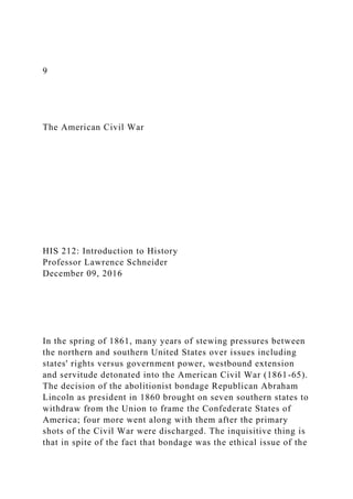 9
The American Civil War
HIS 212: Introduction to History
Professor Lawrence Schneider
December 09, 2016
In the spring of 1861, many years of stewing pressures between
the northern and southern United States over issues including
states' rights versus government power, westbound extension
and servitude detonated into the American Civil War (1861-65).
The decision of the abolitionist bondage Republican Abraham
Lincoln as president in 1860 brought on seven southern states to
withdraw from the Union to frame the Confederate States of
America; four more went along with them after the primary
shots of the Civil War were discharged. The inquisitive thing is
that in spite of the fact that bondage was the ethical issue of the
 