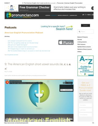 12/8/2017 9: The American English short vowel sounds /æ, ɛ, ɪ, ɑ, ʌ/ — Pronuncian: American English Pronunciation
https://pronuncian.com/podcasts/episode9 1/3
grammarly.com
Free Grammar Checker Grammarly makes sure your writing is
effective and mistake-free.
PODCASTS / BOOKS & PRODUCTS / LEARNING BITSLESSONS /
Podcasts
American English Pronunciation Podcast
Archives
221: Compare 'unvoiced th' to /f/, /s/, and /t/
220: The 'n-g' spelling creates /ŋ/, as in the word 'song'
219: /g+n/ as in "signal" and "ignore"
218: Learn to hear vowels to learn to pronounce them
217: Compare long e /i/, short i /ɪ/, and short e /ɛ/
216: The Cardinal Vowels--long e /i/, oo sound /u/, short o /ɑ/, and short a /æ/
See full podcast archive!
9: The American English short vowel sounds /æ, ɛ, ɪ, ɑ,
ʌ/
May 15, 2008
Learn which sounds are short vowels and how to correctly pronounce them.
Seattle Learning Academy
9: The short vowel sounds /æ, ɛ, ɪ, ɑ, ʌ/ in American English Compartir
https://soundcloud.com/user-772841178/9-the-american-english-shor
DONATE
Search
Books & Products
Sounds
Linking Lessons
Pitch Lessons
Syllable Stress Lessons
Sentence Stress Lessons
Videos
Get our
FREE A-Z
Pronunciation
Guide now!
Sign up with your email
address to download
the guide for FREE and
receive our news and
updates.
First Name
Last Name
Email Address
 