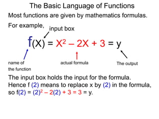 For example,
f(X) = X2 – 2X + 3 = y
name of actual formula
the function
The output
The Basic Language of Functions
Most functions are given by mathematics formulas.
input box
The input box holds the input for the formula.
Hence f (2) means to replace x by (2) in the formula,
so f(2) = (2)2 – 2(2) + 3 = 3 = y.
 