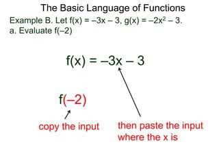 The Basic Language of Functions
Example B. Let f(x) = –3x – 3, g(x) = –2x2 – 3.
a. Evaluate f(–2)
f(x) = –3x – 3
f(–2)
copy the input then paste the input
where the x is
 