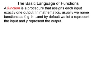 The Basic Language of Functions
A function is a procedure that assigns each input
exactly one output. In mathematics, usually we name
functions as f, g, h…and by default we let x represent
the input and y represent the output.
 