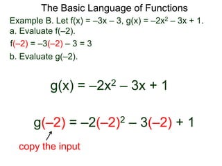 The Basic Language of Functions
Example B. Let f(x) = –3x – 3, g(x) = –2x2 – 3x + 1.
a. Evaluate f(–2).
f(–2) = –3(–2) – 3 = 3
b. Evaluate g(–2).
g(x) = –2x2 – 3x + 1
g(–2) = –2(–2)2 – 3(–2) + 1
copy the input
 