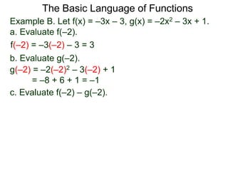 The Basic Language of Functions
Example B. Let f(x) = –3x – 3, g(x) = –2x2 – 3x + 1.
a. Evaluate f(–2).
f(–2) = –3(–2) – 3 = 3
b. Evaluate g(–2).
g(–2) = –2(–2)2 – 3(–2) + 1
= –8 + 6 + 1 = –1
c. Evaluate f(–2) – g(–2).
 