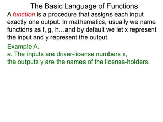Example A.
a. The inputs are driver-license numbers x,
the outputs y are the names of the license-holders.
The Basic Language of Functions
A function is a procedure that assigns each input
exactly one output. In mathematics, usually we name
functions as f, g, h…and by default we let x represent
the input and y represent the output.
 
