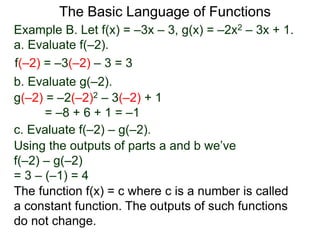 The Basic Language of Functions
Example B. Let f(x) = –3x – 3, g(x) = –2x2 – 3x + 1.
a. Evaluate f(–2).
f(–2) = –3(–2) – 3 = 3
b. Evaluate g(–2).
g(–2) = –2(–2)2 – 3(–2) + 1
= –8 + 6 + 1 = –1
c. Evaluate f(–2) – g(–2).
Using the outputs of parts a and b we’ve
f(–2) – g(–2)
= 3 – (–1) = 4
The function f(x) = c where c is a number is called
a constant function. The outputs of such functions
do not change.
 