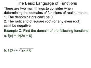 There are two main things to consider when
determining the domains of functions of real numbers.
1. The denominators can't be 0.
2. The radicand of square root (or any even root)
can't be negative.
Example C. Find the domain of the following functions.
a. f(x) = 1/(2x + 6)
b. f (X) =  2x + 6
The Basic Language of Functions
 