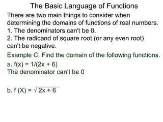 There are two main things to consider when
determining the domains of functions of real numbers.
1. The denominators can't be 0.
2. The radicand of square root (or any even root)
can't be negative.
Example C. Find the domain of the following functions.
a. f(x) = 1/(2x + 6)
The denominator can’t be 0
b. f (X) =  2x + 6
The Basic Language of Functions
 