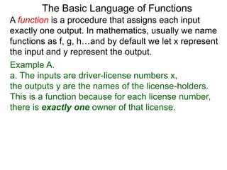 Example A.
a. The inputs are driver-license numbers x,
the outputs y are the names of the license-holders.
This is a function because for each license number,
there is exactly one owner of that license.
The Basic Language of Functions
A function is a procedure that assigns each input
exactly one output. In mathematics, usually we name
functions as f, g, h…and by default we let x represent
the input and y represent the output.
 