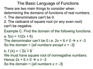 There are two main things to consider when
determining the domains of functions of real numbers.
1. The denominators can't be 0.
2. The radicand of square root (or any even root)
can't be negative.
Example C. Find the domain of the following functions.
a. f(x) = 1/(2x + 6)
The denominator can’t be 0 i.e. 2x + 6 = 0  x = -3
So the domain = {all numbers except x = -3}.
b. f (X) =  2x + 6
We must have square root of nonnegative numbers.
Hence 2x + 6 > 0  x > -3
So the domain = {all numbers x > -3}
The Basic Language of Functions
 