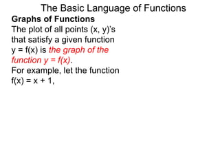 The Basic Language of Functions
Graphs of Functions
The plot of all points (x, y)’s
that satisfy a given function
y = f(x) is the graph of the
function y = f(x).
For example, let the function
f(x) = x + 1,
 