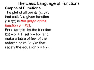 The Basic Language of Functions
Graphs of Functions
The plot of all points (x, y)’s
that satisfy a given function
y = f(x) is the graph of the
function y = f(x).
For example, let the function
f(x) = x + 1, set y = f(x) and
make a table of few of the
ordered pairs (x, y)’s that
satisfy the equation y = f(x).
 