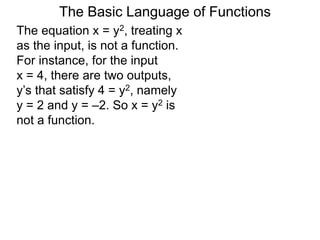 The Basic Language of Functions
The equation x = y2, treating x
as the input, is not a function.
For instance, for the input
x = 4, there are two outputs,
y’s that satisfy 4 = y2, namely
y = 2 and y = –2. So x = y2 is
not a function.
 