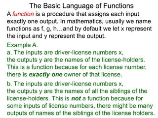 Example A.
a. The inputs are driver-license numbers x,
the outputs y are the names of the license-holders.
This is a function because for each license number,
there is exactly one owner of that license.
The Basic Language of Functions
b. The inputs are driver-license numbers x,
the outputs y are the names of all the siblings of the
license-holders. This is not a function because for
some inputs of license numbers, there might be many
outputs of names of the siblings of the license holders.
A function is a procedure that assigns each input
exactly one output. In mathematics, usually we name
functions as f, g, h…and by default we let x represent
the input and y represent the output.
 